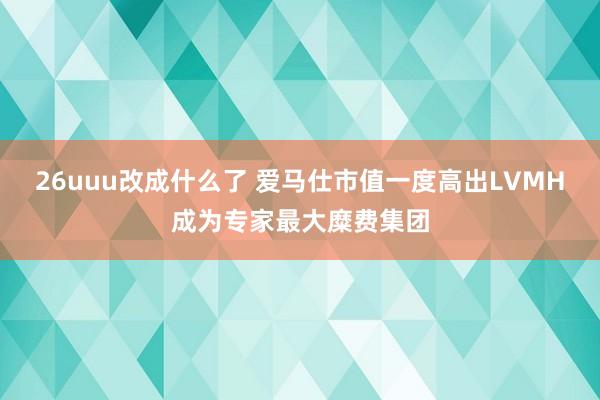 26uuu改成什么了 爱马仕市值一度高出LVMH成为专家最大糜费集团