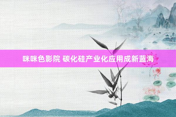 咪咪色影院 碳化硅产业化应用成新蓝海
