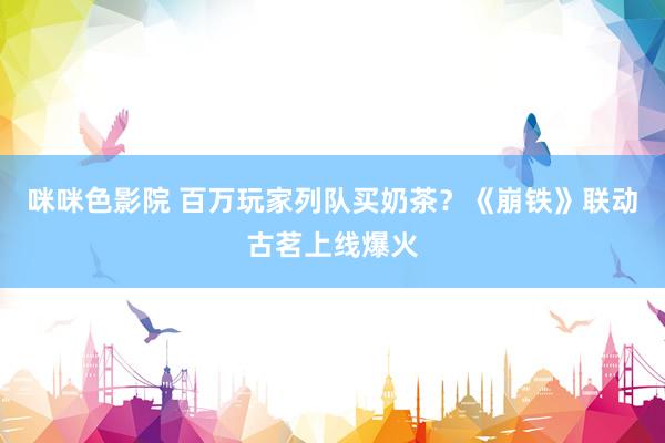 咪咪色影院 百万玩家列队买奶茶？《崩铁》联动古茗上线爆火