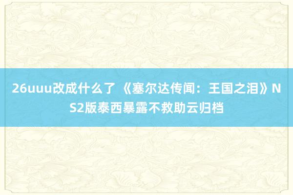 26uuu改成什么了 《塞尔达传闻：王国之泪》NS2版泰西暴露不救助云归档