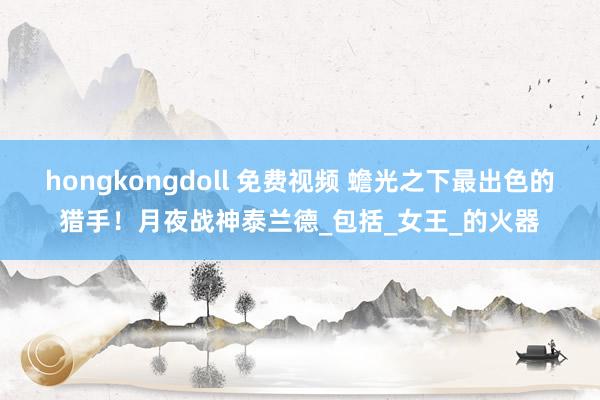 hongkongdoll 免费视频 蟾光之下最出色的猎手！月夜战神泰兰德_包括_女王_的火器