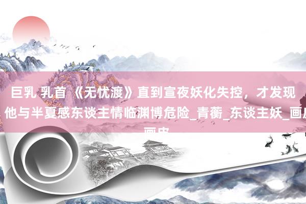巨乳 乳首 《无忧渡》直到宣夜妖化失控，才发现，他与半夏感东谈主情临渊博危险_青蘅_东谈主妖_画皮