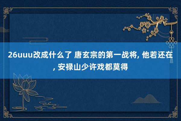 26uuu改成什么了 唐玄宗的第一战将, 他若还在, 安禄山少许戏都莫得