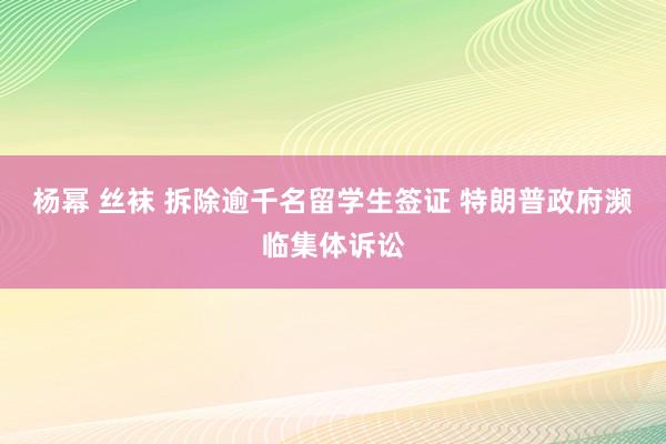 杨幂 丝袜 拆除逾千名留学生签证 特朗普政府濒临集体诉讼