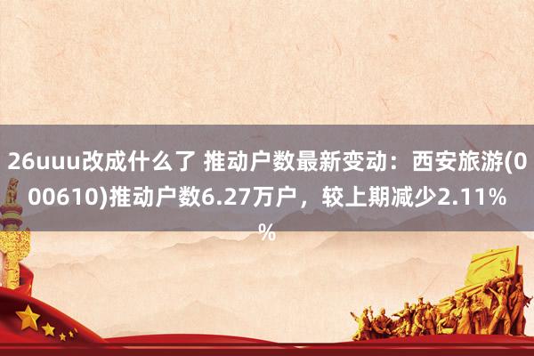 26uuu改成什么了 推动户数最新变动：西安旅游(000610)推动户数6.27万户，较上期减少2.11%