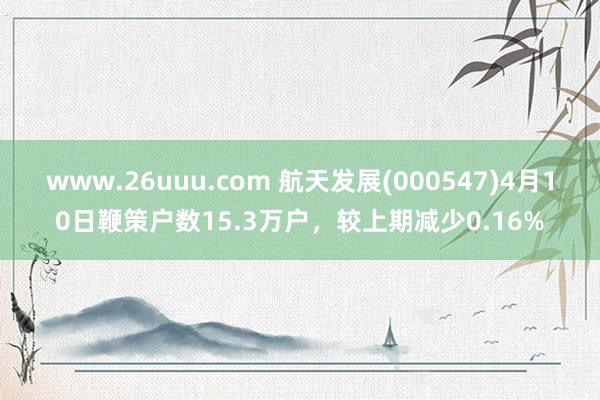 www.26uuu.com 航天发展(000547)4月10日鞭策户数15.3万户，较上期减少0.16%