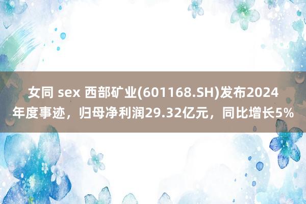 女同 sex 西部矿业(601168.SH)发布2024年度事迹，归母净利润29.32亿元，同比增长5%
