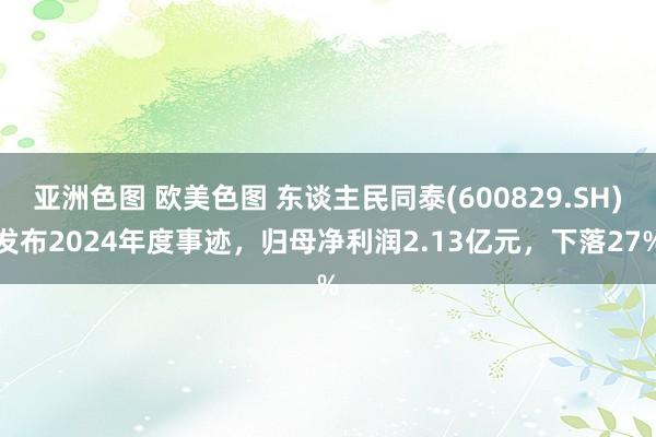 亚洲色图 欧美色图 东谈主民同泰(600829.SH)发布2024年度事迹，归母净利润2.13亿元，下落27%