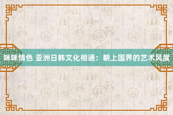 咪咪情色 亚洲日韩文化相通：朝上国界的艺术风度