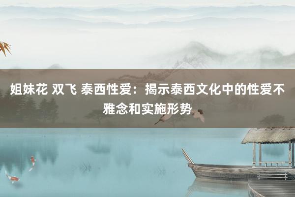 姐妹花 双飞 泰西性爱：揭示泰西文化中的性爱不雅念和实施形势