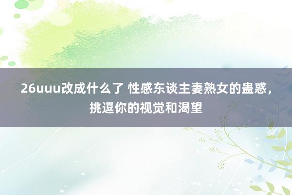 26uuu改成什么了 性感东谈主妻熟女的蛊惑，挑逗你的视觉和渴望