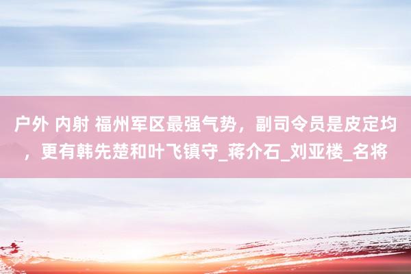 户外 内射 福州军区最强气势，副司令员是皮定均，更有韩先楚和叶飞镇守_蒋介石_刘亚楼_名将