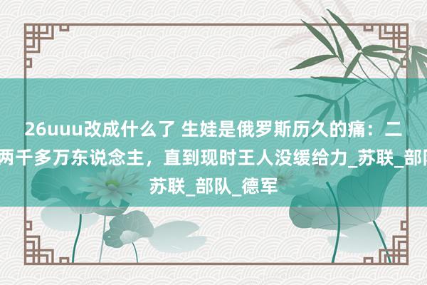 26uuu改成什么了 生娃是俄罗斯历久的痛：二战圆寂两千多万东说念主，直到现时王人没缓给力_苏联_部队_德军