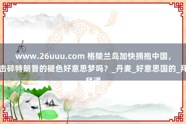 www.26uuu.com 格陵兰岛加快拥抱中国，能击碎特朗普的褪色好意思梦吗？_丹麦_好意思国的_拜谒