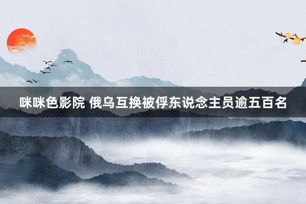 咪咪色影院 俄乌互换被俘东说念主员逾五百名