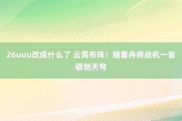 26uuu改成什么了 云霄布阵！随着舟师战机一皆砺剑天穹