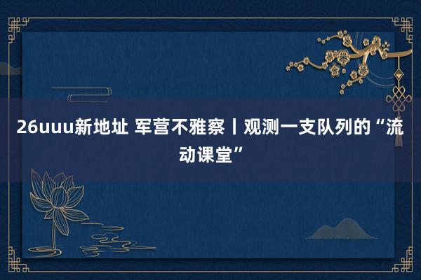 26uuu新地址 军营不雅察丨观测一支队列的“流动课堂”