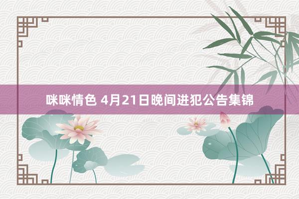 咪咪情色 4月21日晚间进犯公告集锦
