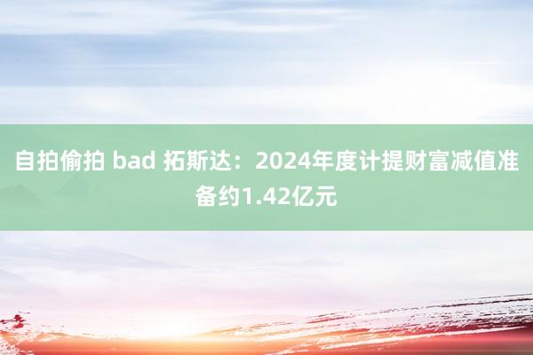 自拍偷拍 bad 拓斯达：2024年度计提财富减值准备约1.42亿元
