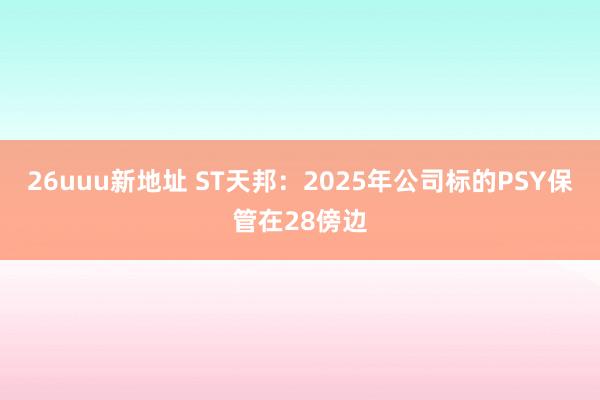 26uuu新地址 ST天邦：2025年公司标的PSY保管在28傍边