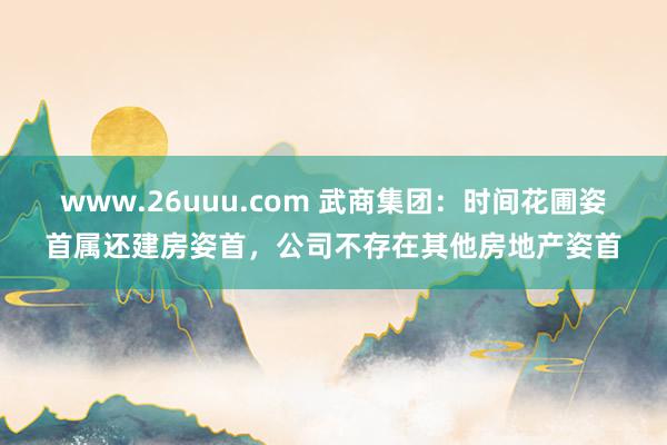 www.26uuu.com 武商集团：时间花圃姿首属还建房姿首，公司不存在其他房地产姿首