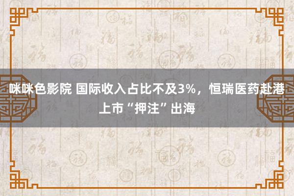 咪咪色影院 国际收入占比不及3%，恒瑞医药赴港上市“押注”出海