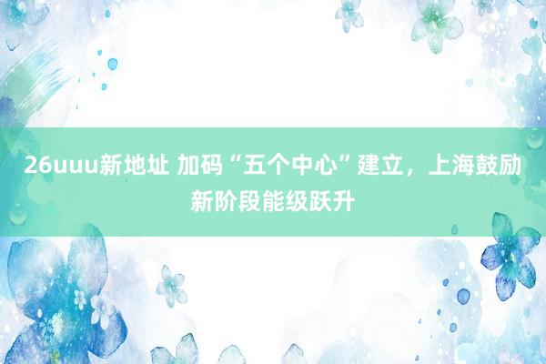 26uuu新地址 加码“五个中心”建立，上海鼓励新阶段能级跃升