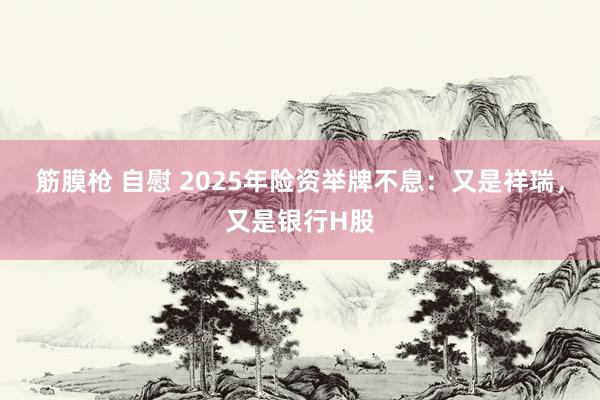 筋膜枪 自慰 2025年险资举牌不息：又是祥瑞，又是银行H股