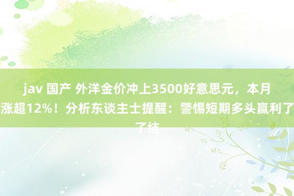 jav 国产 外洋金价冲上3500好意思元，本月已涨超12%！分析东谈主士提醒：警惕短期多头赢利了结