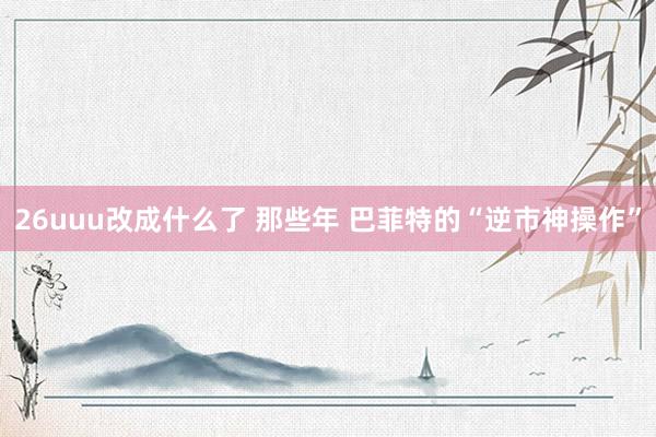 26uuu改成什么了 那些年 巴菲特的“逆市神操作”