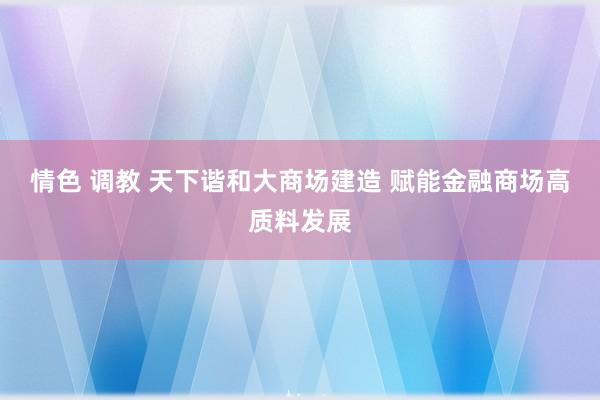 情色 调教 天下谐和大商场建造 赋能金融商场高质料发展