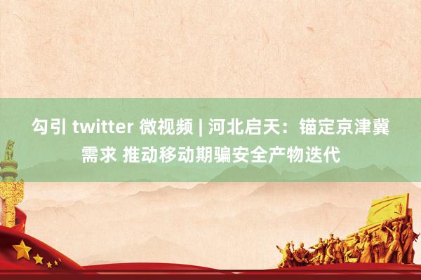 勾引 twitter 微视频 | 河北启天：锚定京津冀需求 推动移动期骗安全产物迭代