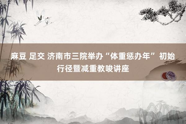 麻豆 足交 济南市三院举办“体重惩办年” 初始行径暨减重教唆讲座