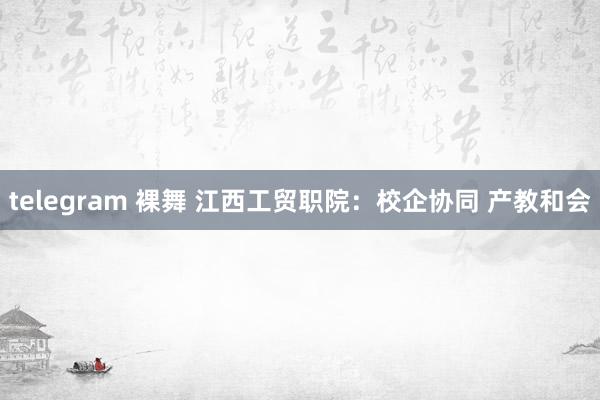 telegram 裸舞 江西工贸职院：校企协同 产教和会