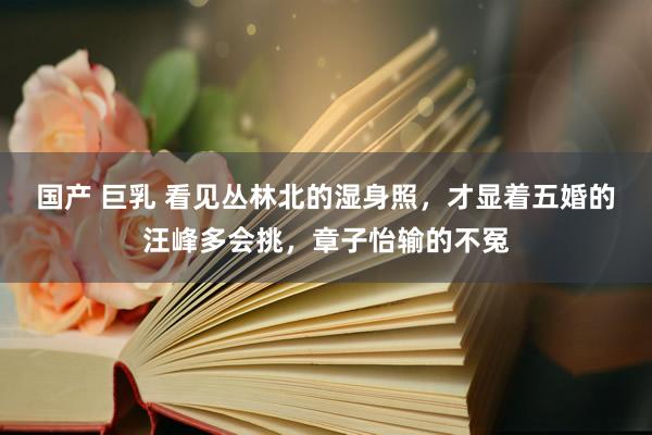 国产 巨乳 看见丛林北的湿身照，才显着五婚的汪峰多会挑，章子怡输的不冤