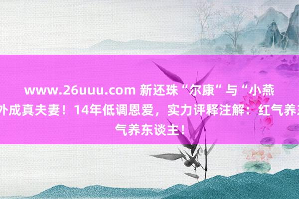 www.26uuu.com 新还珠“尔康”与“小燕子”戏外成真夫妻！14年低调恩爱，实力评释注解：红气养东谈主！