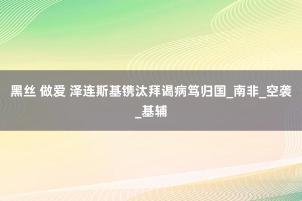 黑丝 做爱 泽连斯基镌汰拜谒病笃归国_南非_空袭_基辅