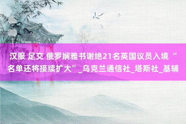汉服 足交 俄罗娴雅书谢绝21名英国议员入境 “名单还将接续扩大”_乌克兰通信社_塔斯社_基辅