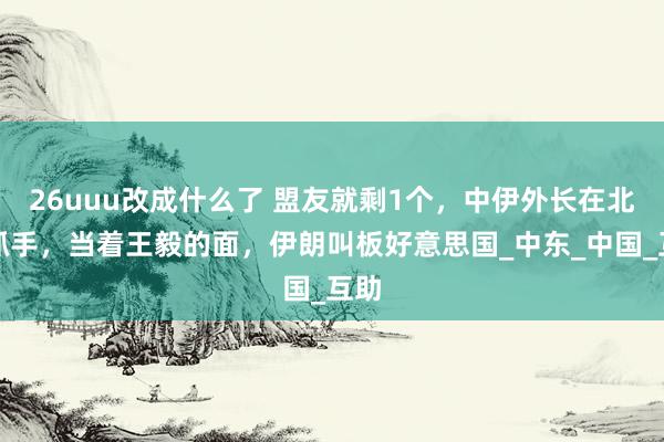 26uuu改成什么了 盟友就剩1个，中伊外长在北京抓手，当着王毅的面，伊朗叫板好意思国_中东_中国_互助