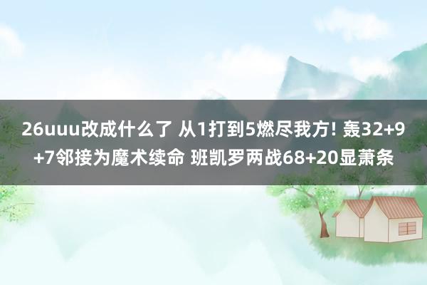 26uuu改成什么了 从1打到5燃尽我方! 轰32+9+7邻接为魔术续命 班凯罗两战68+20显萧条