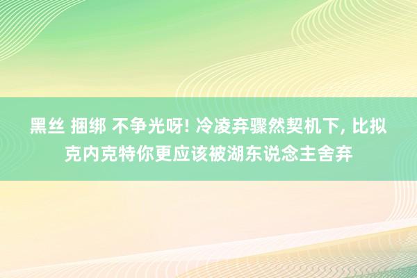 黑丝 捆绑 不争光呀! 冷凌弃骤然契机下, 比拟克内克特你更应该被湖东说念主舍弃