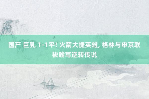 国产 巨乳 1-1平! 火箭大捷英雄, 格林与申京联袂翰写逆转传说