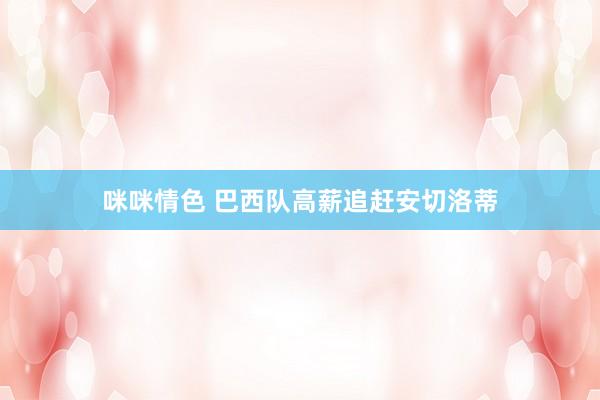 咪咪情色 巴西队高薪追赶安切洛蒂