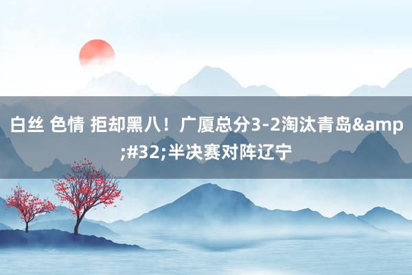 白丝 色情 拒却黑八！广厦总分3-2淘汰青岛&#32;半决赛对阵辽宁