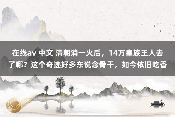 在线av 中文 清朝消一火后，14万皇族王人去了哪？这个奇迹好多东说念骨干，如今依旧吃香