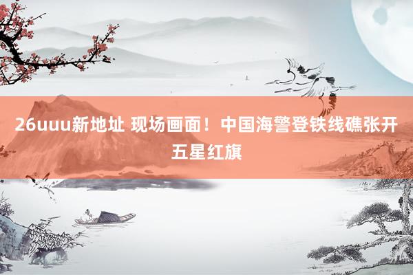 26uuu新地址 现场画面！中国海警登铁线礁张开五星红旗