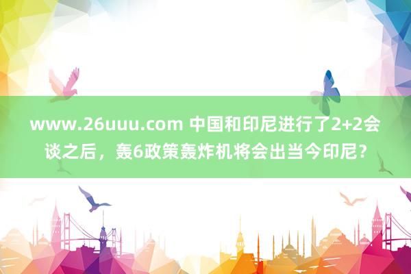 www.26uuu.com 中国和印尼进行了2+2会谈之后，轰6政策轰炸机将会出当今印尼？