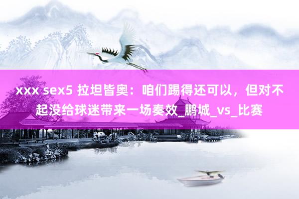 xxx sex5 拉坦皆奥：咱们踢得还可以，但对不起没给球迷带来一场奏效_鹏城_vs_比赛