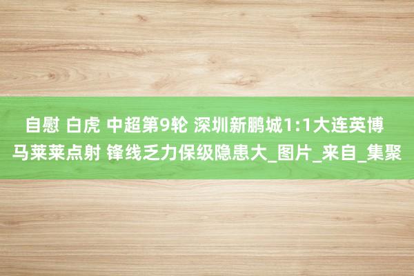 自慰 白虎 中超第9轮 深圳新鹏城1:1大连英博 马莱莱点射 锋线乏力保级隐患大_图片_来自_集聚