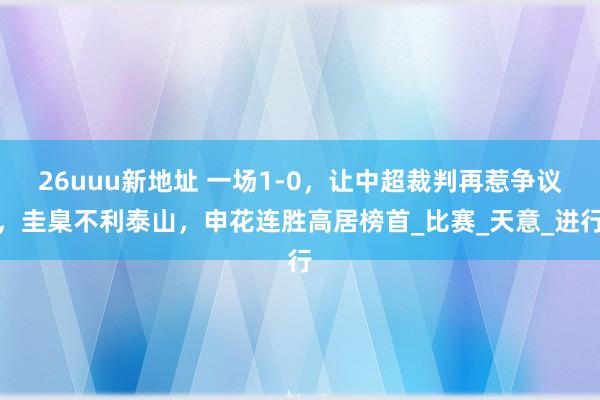 26uuu新地址 一场1-0，让中超裁判再惹争议，圭臬不利泰山，申花连胜高居榜首_比赛_天意_进行